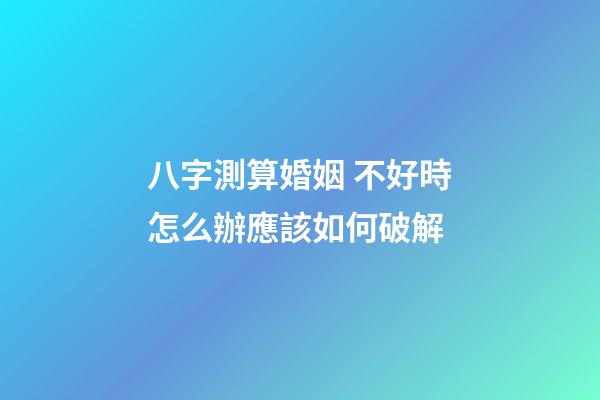 八字測算婚姻 不好時怎么辦應該如何破解